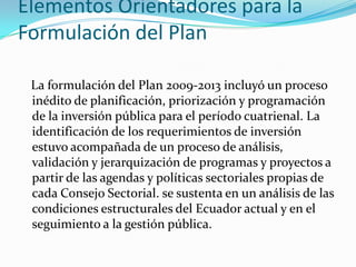 Elementos Orientadores para la
Formulación del Plan
La formulación del Plan 2009-2013 incluyó un proceso
inédito de planificación, priorización y programación
de la inversión pública para el período cuatrienal. La
identificación de los requerimientos de inversión
estuvo acompañada de un proceso de análisis,
validación y jerarquización de programas y proyectos a
partir de las agendas y políticas sectoriales propias de
cada Consejo Sectorial. se sustenta en un análisis de las
condiciones estructurales del Ecuador actual y en el
seguimiento a la gestión pública.
 