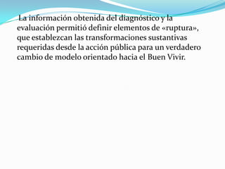 La información obtenida del diagnóstico y la
evaluación permitió definir elementos de «ruptura»,
que establezcan las transformaciones sustantivas
requeridas desde la acción pública para un verdadero
cambio de modelo orientado hacia el Buen Vivir.
 