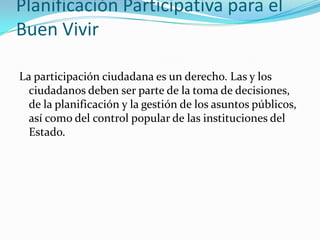 Planificación Participativa para el
Buen Vivir
La participación ciudadana es un derecho. Las y los
ciudadanos deben ser parte de la toma de decisiones,
de la planificación y la gestión de los asuntos públicos,
así como del control popular de las instituciones del
Estado.
 