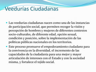 Veedurías Ciudadanas
 Las veedurías ciudadanas nacen como una de las instancias
de participación social, que permiten recoger la visión y
percepción de hombres y mujeres de diferentes contextos
socio-culturales, de diferente edad, opción sexual,
condición y posición, sobre la implementación de las
políticas públicas nacionales en los territorios.
 Este proceso promueve el empoderamiento ciudadano para
la convivencia en la diversidad, el incremento de las
capacidades de la ciudadanía para una mejor y mayor
articulación de intereses con el Estado y con la sociedad
misma, y fortalece el tejido social.
 