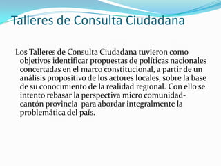 Talleres de Consulta Ciudadana
Los Talleres de Consulta Ciudadana tuvieron como
objetivos identificar propuestas de políticas nacionales
concertadas en el marco constitucional, a partir de un
análisis propositivo de los actores locales, sobre la base
de su conocimiento de la realidad regional. Con ello se
intento rebasar la perspectiva micro comunidad-
cantón provincia para abordar integralmente la
problemática del país.
 