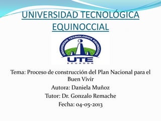 UNIVERSIDAD TECNOLÓGICA
EQUINOCCIAL
Tema: Proceso de construcción del Plan Nacional para el
Buen Vivir
Autora: Daniela Muñoz
Tutor: Dr. Gonzalo Remache
Fecha: 04-05-2013
 