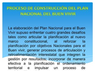 La elaboración del Plan Nacional para el Buen
Vivir supuso enfrentar cuatro grandes desafíos
tales como articular la planificación al nuevo
marco constitucional, al reforzar la
planificación por objetivos Nacionales para el
Buen vivir, generar procesos de articulación y
retroalimentación interestatal que integren la
gestión por resultados; incorporar de manera
efectiva a la planificación el ordenamiento
territorial e impulsar un proceso de
 