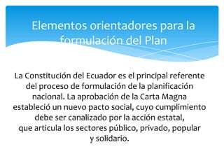 Elementos orientadores para la
formulación del Plan
La Constitución del Ecuador es el principal referente
del proceso de formulación de la planificación
nacional. La aprobación de la Carta Magna
estableció un nuevo pacto social, cuyo cumplimiento
debe ser canalizado por la acción estatal,
que articula los sectores público, privado, popular
y solidario.
 