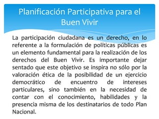 Planificación Participativa para el
Buen Vivir
La participación ciudadana es un derecho, en lo
referente a la formulación de políticas públicas es
un elemento fundamental para la realización de los
derechos del Buen Vivir. Es importante dejar
sentado que este objetivo se inspira no sólo por la
valoración ética de la posibilidad de un ejercicio
democrático de encuentro de intereses
particulares, sino también en la necesidad de
contar con el conocimiento, habilidades y la
presencia misma de los destinatarios de todo Plan
Nacional.
 