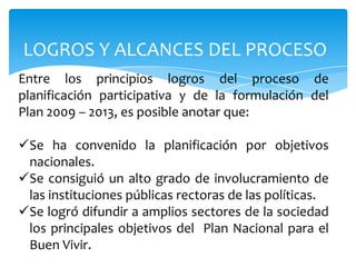 LOGROS Y ALCANCES DEL PROCESO
Entre los principios logros del proceso de
planificación participativa y de la formulación del
Plan 2009 – 2013, es posible anotar que:
Se ha convenido la planificación por objetivos
nacionales.
Se consiguió un alto grado de involucramiento de
las instituciones públicas rectoras de las políticas.
Se logró difundir a amplios sectores de la sociedad
los principales objetivos del Plan Nacional para el
Buen Vivir.
 