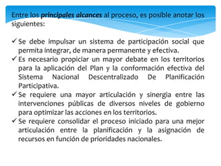 Entre los principales alcances al proceso, es posible anotar los
siguientes:
 Se debe impulsar un sistema de participación social que
permita integrar, de manera permanente y efectiva.
 Es necesario propiciar un mayor debate en los territorios
para la aplicación del Plan y la conformación efectiva del
Sistema Nacional Descentralizado De Planificación
Participativa.
 Se requiere una mayor articulación y sinergia entre las
intervenciones públicas de diversos niveles de gobierno
para optimizar las acciones en los territorios.
 Se requiere consolidar el proceso iniciado para una mejor
articulación entre la planificación y la asignación de
recursos en función de prioridades nacionales.
 