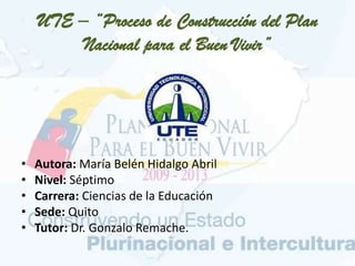 UTE – “Proceso de Construcción del Plan
Nacional para el Buen Vivir”
• Autora: María Belén Hidalgo Abril
• Nivel: Séptimo
• Carrera: Ciencias de la Educación
• Sede: Quito
• Tutor: Dr. Gonzalo Remache.
 
