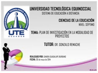 UNIVERSIDAD TECNOLÓGICA EQUINOCCIAL
SISTEMA DE EDUCACIÓN A DISTANCIA
CIENCIAS DE LA EDUCACIÓN
NIVEL: SÉPTIMO
TEMA: PLAN DE INVESTIGACIÓN EN LA MODALIDAD DE
PROYECTOS
TUTOR: DR. GONZALO REMACHE
REALIZADO POR: SANDRA GUADALUPE BURBANO
FECHA: 30 de mayo de 2014
 