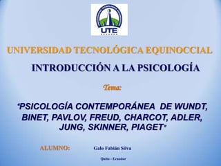 Tema:
“PSICOLOGÍA CONTEMPORÁNEA DE WUNDT,
BINET, PAVLOV, FREUD, CHARCOT, ADLER,
JUNG, SKINNER, PIAGET"
UNIVERSIDAD TECNOLÓGICA EQUINOCCIAL
ALUMNO: Galo Fabián Silva
Quito - Ecuador
INTRODUCCIÓN A LA PSICOLOGÍA
 