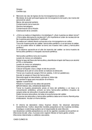 Hongos:
Candida spp.
2- Mencione las vías de ingreso de los microorganismos al catéter.
Microbiota de la piel (principal ingreso de microorganismo de la piel y las manos del
personal de salud)
Manos del personal sanitario
Contaminación de la inserción
Siembra hematógena
Contaminación de la infusión
Colonización de la conexión.
3- ¿Cómo se realiza el diagnóstico microbiológico? ¿Qué muestras se deben tomar?
¿Cómo debe efectuarse la recolección? ¿Es importante el orden de recolección de
las muestras para diagnóstico? Justifique
Se realiza por método directo se buscara a los microorganismo en cultivo.
Toma de muestra punta de catéter, hemocultivo periférico si se remueve el catéter,
si no se puede retirar el catéter se toma una muestra retro cultivo y hemocultivo
periférico.
Si se observa secreción en el sitio de inserción del catéter: se toma muestra de
hemocultivo periférico e hisopado secreción periférica.
Hemocultivo periférico toma de muestra:
Lavado de manos con antiséptico.
Retirar la tapa del frascode hemocultivo y desinfectar el tapón del frascocon alcohol
al 70% o clorhexidina.
Lavado de mano con antiséptico.
Colocarse guantes estériles.
Colocar torniquete o lazo y elegir el sitio de punción.
Antisepsia de la piel en zona donde se realizara la extracción.
Tomar una muestra de sangre (10ml en adultos, 3-4ml en pediátricos).
Inocular la sangre en frasco de hemocultivo.
Descartar aguja en descartador y jeringa en bolsa roja.
No cambiar la aguja para inoculación en el frasco.
Agitador suavemente.
Rotular la muestra con los datos del paciente.
IMPORTANCIA DEL ORDENDE MUESTRA:
Tomar la muestra previamente previa al inicio del antibiótico o en base a la
concentración antibiótica, primero se toma hemocultivo periférico (muestra de
sangre) antes de retrocultivo (muestra del catéter).
Deben tomarse retrocultivos de todas la luces/lúmenes del catéter.
El volumen de retrocultivo y hemocultivo periférico debe ser el mismo.Remitirjuntos
al laboratorio. Incubar al mismo tiempo.
4- El informe de laboratorio indica: Examen directo: Se observan elementos
levaduriformes. Cultivo: desarrolla Candida parapsilosis en las muestras remitidas.
Investigue si este hongo pudiera ser el responsable de esta infección.
Las (levaduras) candida parapsilosis es uno de los agentes causales se encuentran en
infecciones de piel, uñas, mucosas oral o vaginal infectan el tracto genito urinario
infecciones relacionadas a catéteres vasculares.
CASO CLÍNICO B:
 