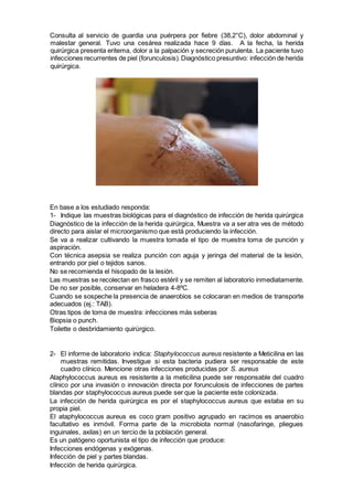 Consulta al servicio de guardia una puérpera por fiebre (38,2°C), dolor abdominal y
malestar general. Tuvo una cesárea realizada hace 9 días. A la fecha, la herida
quirúrgica presenta eritema, dolor a la palpación y secreción purulenta. La paciente tuvo
infecciones recurrentes de piel (forunculosis).Diagnóstico presuntivo: infección de herida
quirúrgica.
En base a los estudiado responda:
1- Indique las muestras biológicas para el diagnóstico de infección de herida quirúrgica
Diagnóstico de la infección de la herida quirúrgica, Muestra va a ser atra ves de método
directo para aislar el microorganismo que está produciendo la infección.
Se va a realizar cultivando la muestra tomada el tipo de muestra toma de punción y
aspiración.
Con técnica asepsia se realiza punción con aguja y jeringa del material de la lesión,
entrando por piel o tejidos sanos.
No se recomienda el hisopado de la lesión.
Las muestras se recolectan en frasco estéril y se remiten al laboratorio inmediatamente.
De no ser posible, conservar en heladera 4-8ºC.
Cuando se sospeche la presencia de anaerobios se colocaran en medios de transporte
adecuados (ej.: TAB).
Otras tipos de toma de muestra: infecciones más seberas
Biopsia o punch.
Toilette o desbridamiento quirúrgico.
2- El informe de laboratorio indica: Staphylococcus aureus resistente a Meticilina en las
muestras remitidas. Investigue si esta bacteria pudiera ser responsable de este
cuadro clínico. Mencione otras infecciones producidas por S. aureus
Ataphylococcus aureus es resistente a la meticilina puede ser responsable del cuadro
clínico por una invasión o innovación directa por forunculosis de infecciones de partes
blandas por staphylococcus aureus puede ser que la paciente este colonizada.
La infección de herida quirúrgica es por el staphylococcus aureus que estaba en su
propia piel.
El ataphylococcus aureus es coco gram positivo agrupado en racimos es anaerobio
facultativo es inmóvil. Forma parte de la microbiota normal (nasofaringe, pliegues
inguinales, axilas) en un tercio de la población general.
Es un patógeno oportunista el tipo de infección que produce:
Infecciones endógenas y exógenas.
Infección de piel y partes blandas.
Infección de herida quirúrgica.
 
