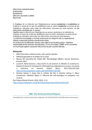 Infecciones osteoarticulares.
Endocarditis.
Bacteriemia.
Infección asociada a catéter.
Neumonía.
3- Explique el La infección por Staphylococcus aureus resistente a la meticilina se
produce a causa de un tipo de estafilococo que se volvió resistente a muchos de los
antibióticos utilizados para tratar las infecciones comunes por esta bacteria. en las
infecciones causadas por S. aureus.
Significa que la infección por Staphylococcus aureus resistente a la meticilina se
produce a causa de un tipo de estafilococo que se volvió resistente a muchos de los
antibióticos utilizados para tratar las infecciones comunes por esta bacteria.
La infección se propaga y muchas veces pone en riesgo la vida su capacidad de
infectar a personas jóvenes previamente sanas.
Su producción de diferentes toxinas entre ellas la leucocidina panton- Valentine
responsable de las lesiones necrotizantes. En la comunidad, SAMR se ha convertido
en el principal agente causal de infecciones de piel y partes blandas.
Bibliografía
• EMA Infecciones endovasculares, piel y partes blandas
• EMA Bioseguridad en el ámbito de la salud
• Murray PR, Rosenthal KS, Pfaller MA. Microbiología Médica. 8va.ed. Barcelona.
Elsevier, 2017.
• Luciani K, Nieto-Guevara J, Sáez-Llorens X, de Summan O, Morales D, Cisternas O,
Bolaños R,Ramos R, Estripeaut D. Enfermedad por Staphylococcus aureus resistente
a meticilina en Panamá. Pediatr (Barc). 2011;75(2):103-109.
https://analesdepediatria.org/es-pdf-S1695403311001068
• Ramírez Salinas Y, Zayas Illas A, Infante del Rey S, Ramírez Salinas Y, Mesa
Castellanos I, Montoto Mayor V. Infección del sitio quirúrgico en puérperas con
cesárea.
Rev Cubana Obstet Ginecol, 2016, 42(1): 1-14.
https://www.medigraphic.com/pdfs/revcubobsgin/cog-2016/cog161e.pdf
Avenida 60 y120 | La Plata | Buenos Aires | Argentina | Tel. (+54 221) 423 6711/ 424 1596 |www.med.unlp.edu.ar
 