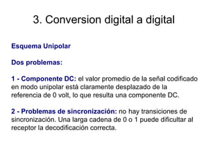 3. Conversion digital a digital
Esquema Unipolar
Dos problemas:
1 - Componente DC: el valor promedio de la señal codificado
en modo unipolar está claramente desplazado de la
referencia de 0 volt, lo que resulta una componente DC.
2 - Problemas de sincronización: no
sincronización. Una larga cadena de 0
receptor la decodificación correcta.
hay transiciones de
o 1 puede dificultar al
 