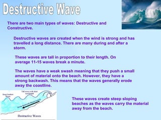 Destructive Wave There are two main types of waves: Destructive and Constructive. Destructive waves are created when the wind is strong and has travelled a long distance. There are many during and after a storm.   These waves are tall in proportion to their length. On average 11-15 waves break a minute.  The waves have a weak swash meaning that they push a small amount of material onto the beach. However, they have a strong backwash. This means that the waves generally erode away the coastline.  These waves create steep sloping beaches as the waves carry the material away from the beach. 