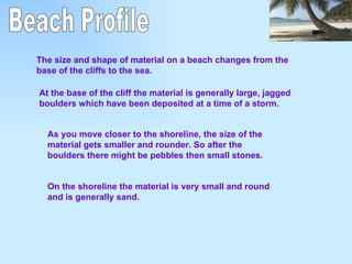 Beach Profile The size and shape of material on a beach changes from the base of the cliffs to the sea. At the base of the cliff the material is generally large, jagged boulders which have been deposited at a time of a storm. As you move closer to the shoreline, the size of the material gets smaller and rounder. So after the boulders there might be pebbles then small stones. On the shoreline the material is very small and round and is generally sand. 