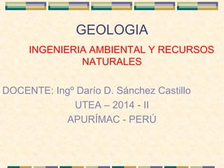 GEOLOGIA
INGENIERIA AMBIENTAL Y RECURSOS
NATURALES
DOCENTE: Ingº Darío D. Sánchez Castillo
UTEA – 2014 - II
APURÍMAC - PERÚ
 