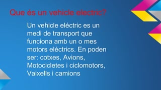 Que és un vehicle electric?
Un vehicle eléctric es un
medi de transport que
funciona amb un o mes
motors eléctrics. En poden
ser: cotxes, Avions,
Motocicletes i ciclomotors,
Vaixells i camions
 