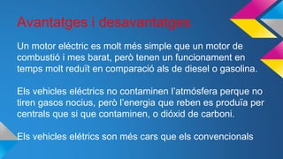 Avantatges i desavantatges
Un motor eléctric es molt més simple que un motor de
combustió i mes barat, però tenen un funcionament en
temps molt reduït en comparació als de diesel o gasolina.
Els vehicles eléctrics no contaminen l’atmósfera perque no
tiren gasos nocius, però l’energia que reben es produïa per
centrals que si que contaminen, o dióxid de carboni.
Els vehicles elétrics son més cars que els convencionals
 