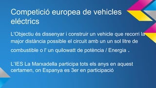 Competició europea de vehicles
eléctrics
L'Objectiu és dissenyar i construir un vehicle que recorri la
major distància possible el circuit amb un un sol litre de
combustible o l' un quilowatt de potència / Energia .
L’IES La Marxadella participa tots els anys en aquest
certamen, on Espanya es 3er en participació
 