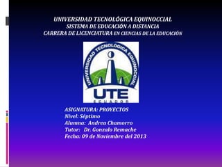 UNIVERSIDAD TECNOLÓGICA EQUINOCCIAL
SISTEMA DE EDUCACIÓN A DISTANCIA
CARRERA DE LICENCIATURA EN CIENCIAS DE LA EDUCACIÓN

ASIGNATURA: PROYECTOS
Nivel: Séptimo
Alumna: Andrea Chamorro
Tutor: Dr. Gonzalo Remache
Fecha: 09 de Noviembre del 2013

 