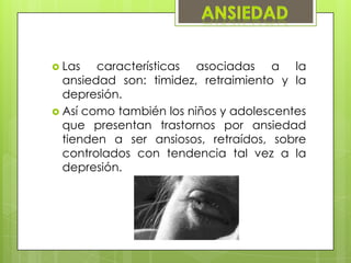  Las características asociadas a la
ansiedad son: timidez, retraimiento y la
depresión.
 Así como también los niños y adolescentes
que presentan trastornos por ansiedad
tienden a ser ansiosos, retraídos, sobre
controlados con tendencia tal vez a la
depresión.
 