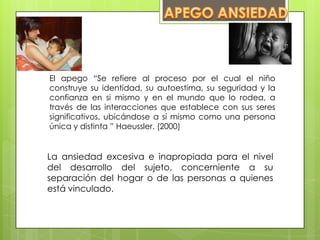 El apego “Se refiere al proceso por el cual el niño
construye su identidad, su autoestima, su seguridad y la
confianza en si mismo y en el mundo que lo rodea, a
través de las interacciones que establece con sus seres
significativos, ubicándose a sí mismo como una persona
única y distinta ” Haeussler. (2000)
La ansiedad excesiva e inapropiada para el nivel
del desarrollo del sujeto, concerniente a su
separación del hogar o de las personas a quienes
está vinculado.
 