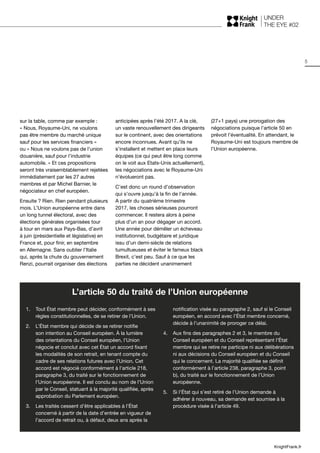 UNDER
THE EYE #02
5
KnightFrank.fr
sur la table, comme par exemple :
« Nous, Royaume-Uni, ne voulons
pas être membre du marché unique
sauf pour les services financiers »
ou « Nous ne voulons pas de l’union
douanière, sauf pour l’industrie
automobile. » Et ces propositions
seront très vraisemblablement rejetées
immédiatement par les 27 autres
membres et par Michel Barnier, le
négociateur en chef européen.
Ensuite ? Rien. Rien pendant plusieurs
mois. L’Union européenne entre dans
un long tunnel électoral, avec des
élections générales organisées tour
à tour en mars aux Pays-Bas, d’avril
à juin (présidentielle et législative) en
France et, pour finir, en septembre
en Allemagne. Sans oublier l’Italie
qui, après la chute du gouvernement
Renzi, pourrait organiser des élections
anticipées après l’été 2017. A la clé,
un vaste renouvellement des dirigeants
sur le continent, avec des orientations
encore inconnues. Avant qu’ils ne
s’installent et mettent en place leurs
équipes (ce qui peut être long comme
on le voit aux Etats-Unis actuellement),
les négociations avec le Royaume-Uni
n’évolueront pas.
C’est donc un round d’observation
qui s’ouvre jusqu’à la fin de l’année.
A partir du quatrième trimestre
2017, les choses sérieuses pourront
commencer. Il restera alors à peine
plus d’un an pour dégager un accord.
Une année pour démêler un écheveau
institutionnel, budgétaire et juridique
issu d’un demi-siècle de relations
tumultueuses et éviter le fameux black
Brexit, c’est peu. Sauf à ce que les
parties ne décident unanimement
(27+1 pays) une prorogation des
négociations puisque l’article 50 en
prévoit l’éventualité. En attendant, le
Royaume-Uni est toujours membre de
l’Union européenne.
L’article 50 du traité de l’Union européenne
1.	 Tout État membre peut décider, conformément à ses
règles constitutionnelles, de se retirer de l’Union.
2.	 L’État membre qui décide de se retirer notifie
son intention au Conseil européen. À la lumière
des orientations du Conseil européen, l’Union
négocie et conclut avec cet État un accord fixant
les modalités de son retrait, en tenant compte du
cadre de ses relations futures avec l’Union. Cet
accord est négocié conformément à l’article 218,
paragraphe 3, du traité sur le fonctionnement de
l’Union européenne. Il est conclu au nom de l’Union
par le Conseil, statuant à la majorité qualifiée, après
approbation du Parlement européen.
3.	 Les traités cessent d’être applicables à l’État
concerné à partir de la date d’entrée en vigueur de
l’accord de retrait ou, à défaut, deux ans après la
notification visée au paragraphe 2, sauf si le Conseil
européen, en accord avec l’État membre concerné,
décide à l’unanimité de proroger ce délai.
4.	 Aux fins des paragraphes 2 et 3, le membre du
Conseil européen et du Conseil représentant l’État
membre qui se retire ne participe ni aux délibérations
ni aux décisions du Conseil européen et du Conseil
qui le concernent. La majorité qualifiée se définit
conformément à l’article 238, paragraphe 3, point
b), du traité sur le fonctionnement de l’Union
européenne.
5.	 Si l’État qui s’est retiré de l’Union demande à
adhérer à nouveau, sa demande est soumise à la
procédure visée à l’article 49.
 