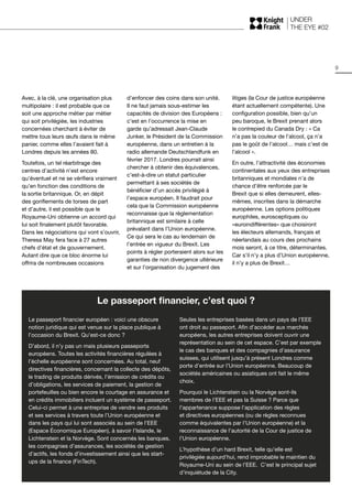 UNDER
THE EYE #02
9
Avec, à la clé, une organisation plus
multipolaire : il est probable que ce
soit une approche métier par métier
qui soit privilégiée, les industries
concernées cherchant à éviter de
mettre tous leurs œufs dans le même
panier, comme elles l’avaient fait à
Londres depuis les années 80.
Toutefois, un tel réarbitrage des
centres d’activité n’est encore
qu’éventuel et ne se vérifiera vraiment
qu’en fonction des conditions de
la sortie britannique. Or, en dépit
des gonflements de torses de part
et d’autre, il est possible que le
Royaume-Uni obtienne un accord qui
lui soit finalement plutôt favorable.
Dans les négociations qui vont s’ouvrir,
Theresa May fera face à 27 autres
chefs d’état et de gouvernement.
Autant dire que ce bloc énorme lui
offrira de nombreuses occasions
d’enfoncer des coins dans son unité.
Il ne faut jamais sous-estimer les
capacités de division des Européens :
c’est en l’occurrence la mise en
garde qu’adressait Jean-Claude
Junker, le Président de la Commission
européenne, dans un entretien à la
radio allemande Deutschlandfunk en
février 2017. Londres pourrait ainsi
chercher à obtenir des équivalences,
c’est-à-dire un statut particulier
permettant à ses sociétés de
bénéficier d’un accès privilégié à
l’espace européen. Il faudrait pour
cela que la Commission européenne
reconnaisse que la règlementation
britannique est similaire à celle
prévalant dans l’Union européenne.
Ce qui sera le cas au lendemain de
l’entrée en vigueur du Brexit. Les
points à régler porteraient alors sur les
garanties de non divergence ultérieure
et sur l’organisation du jugement des
litiges (la Cour de justice européenne
étant actuellement compétente). Une
configuration possible, bien qu’un
peu baroque, le Brexit prenant alors
le contrepied du Canada Dry : « Ca
n’a pas la couleur de l’alcool, ça n’a
pas le goût de l’alcool… mais c’est de
l’alcool ».
En outre, l’attractivité des économies
continentales aux yeux des entreprises
britanniques et mondiales n’a de
chance d’être renforcée par le
Brexit que si elles demeurent, elles-
mêmes, inscrites dans la démarche
européenne. Les options politiques
europhiles, eurosceptiques ou
«euroindifférentes» que choisiront
les électeurs allemands, français et
néerlandais au cours des prochains
mois seront, à ce titre, déterminantes.
Car s’il n’y a plus d’Union européenne,
il n’y a plus de Brexit…
Le passeport financier, c’est quoi ?
Le passeport financier européen : voici une obscure
notion juridique qui est venue sur la place publique à
l’occasion du Brexit. Qu’est-ce donc ?
D’abord, il n’y pas un mais plusieurs passeports
européens. Toutes les activités financières régulées à
l’échelle européenne sont concernées. Au total, neuf
directives financières, concernant la collecte des dépôts,
le trading de produits dérivés, l’émission de crédits ou
d’obligations, les services de paiement, la gestion de
portefeuilles ou bien encore le courtage en assurance et
en crédits immobiliers incluent un système de passeport.
Celui-ci permet à une entreprise de vendre ses produits
et ses services à travers toute l’Union européenne et
dans les pays qui lui sont associés au sein de l’EEE
(Espace Économique Européen), à savoir l’Islande, le
Lichtenstein et la Norvège. Sont concernés les banques,
les compagnies d’assurances, les sociétés de gestion
d’actifs, les fonds d’investissement ainsi que les start-
ups de la finance (FinTech).
Seules les entreprises basées dans un pays de l’EEE
ont droit au passeport. Afin d’accéder aux marchés
européens, les autres entreprises doivent ouvrir une
représentation au sein de cet espace. C’est par exemple
le cas des banques et des compagnies d’assurance
suisses, qui utilisent jusqu’à présent Londres comme
porte d’entrée sur l’Union européenne. Beaucoup de
sociétés américaines ou asiatiques ont fait le même
choix.
Pourquoi le Lichtenstein ou la Norvège sont-ils
membres de l’EEE et pas la Suisse ? Parce que
l’appartenance suppose l’application des règles
et directives européennes (ou de règles reconnues
comme équivalentes par l’Union européenne) et la
reconnaissance de l’autorité de la Cour de justice de
l’Union européenne.
L’hypothèse d’un hard Brexit, telle qu’elle est
privilégiée aujourd’hui, rend improbable le maintien du
Royaume‑Uni au sein de l’EEE. C’est le principal sujet
d’inquiétude de la City.
 