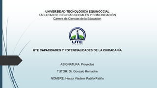 UNIVERSIDAD TECNOLÓGICA EQUINOCCIAL
FACULTAD DE CIENCIAS SOCIALES Y COMUNICACIÓN
Carrera de Ciencias de la Educación
UTE CAPACIDADES Y POTENCIALIDADES DE LA CIUDADANÍA
ASIGNATURA: Proyectos
TUTOR: Dr. Gonzalo Remache
NOMBRE: Hector Vladimir Patiño Patiño
 