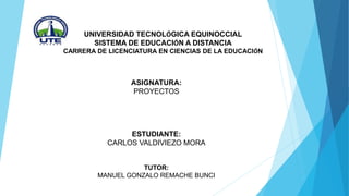 UNIVERSIDAD TECNOLÓGICA EQUINOCCIAL
SISTEMA DE EDUCACIÓN A DISTANCIA
CARRERA DE LICENCIATURA EN CIENCIAS DE LA EDUCACIÓN
ASIGNATURA:
PROYECTOS
ESTUDIANTE:
CARLOS VALDIVIEZO MORA
TUTOR:
MANUEL GONZALO REMACHE BUNCI
 