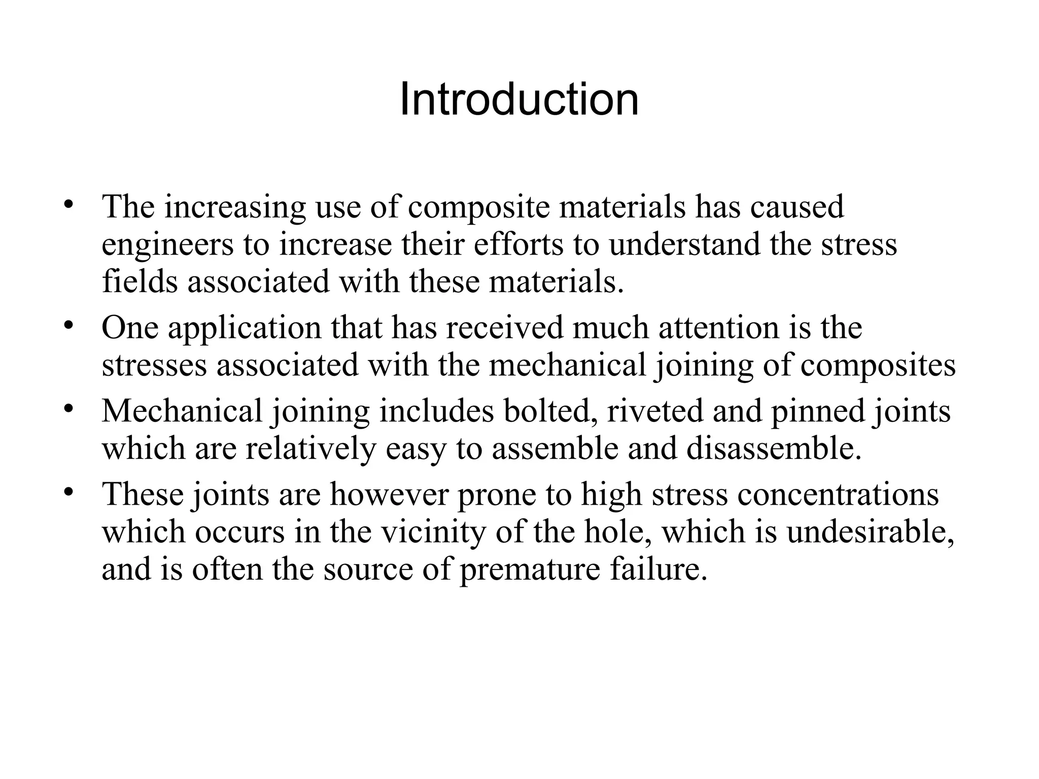 Introduction The increasing use of composite materials has caused engineers to increase their efforts to understand the stress fields associated with these materials.  One application that has received much attention is the stresses associated with the mechanical joining of composites  Mechanical joining includes bolted, riveted and pinned joints which are relatively easy to assemble and disassemble.  These joints are however prone to high stress concentrations which occurs in the vicinity of the hole, which is undesirable, and is often the source of premature failure.  