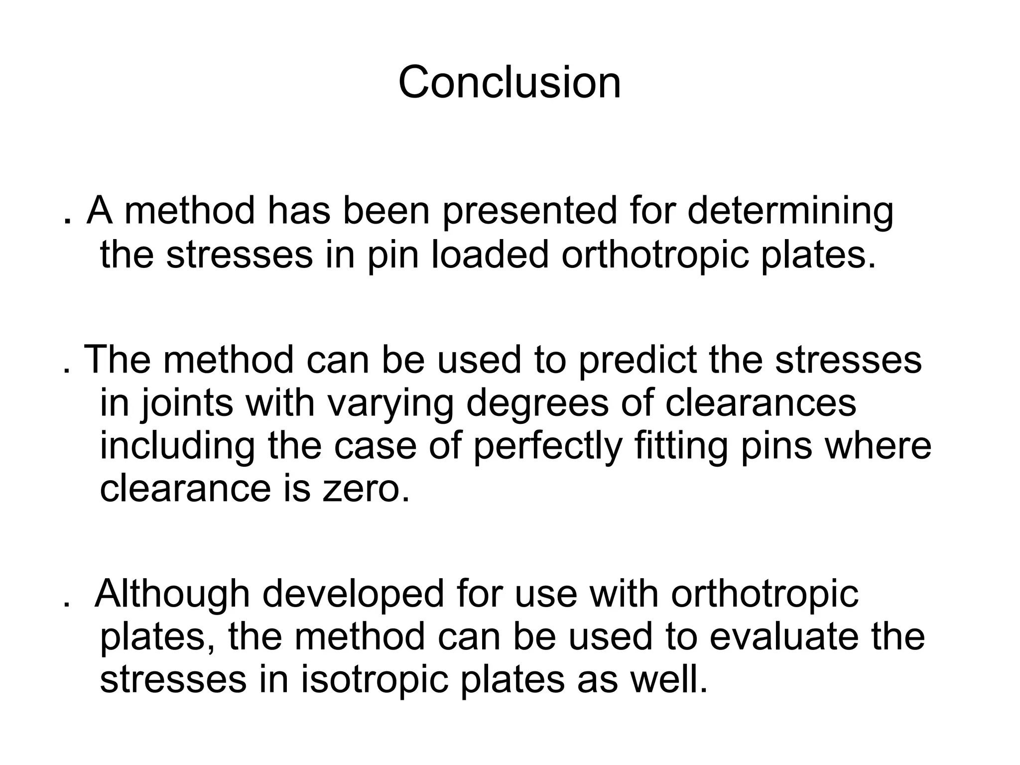 Conclusion .  A method has been presented for determining the stresses in pin loaded orthotropic plates.  . The method can be used to predict the stresses in joints with varying degrees of clearances including the case of perfectly fitting pins where clearance is zero.  .  Although developed for use with orthotropic plates, the method can be used to evaluate the stresses in isotropic plates as well.  
