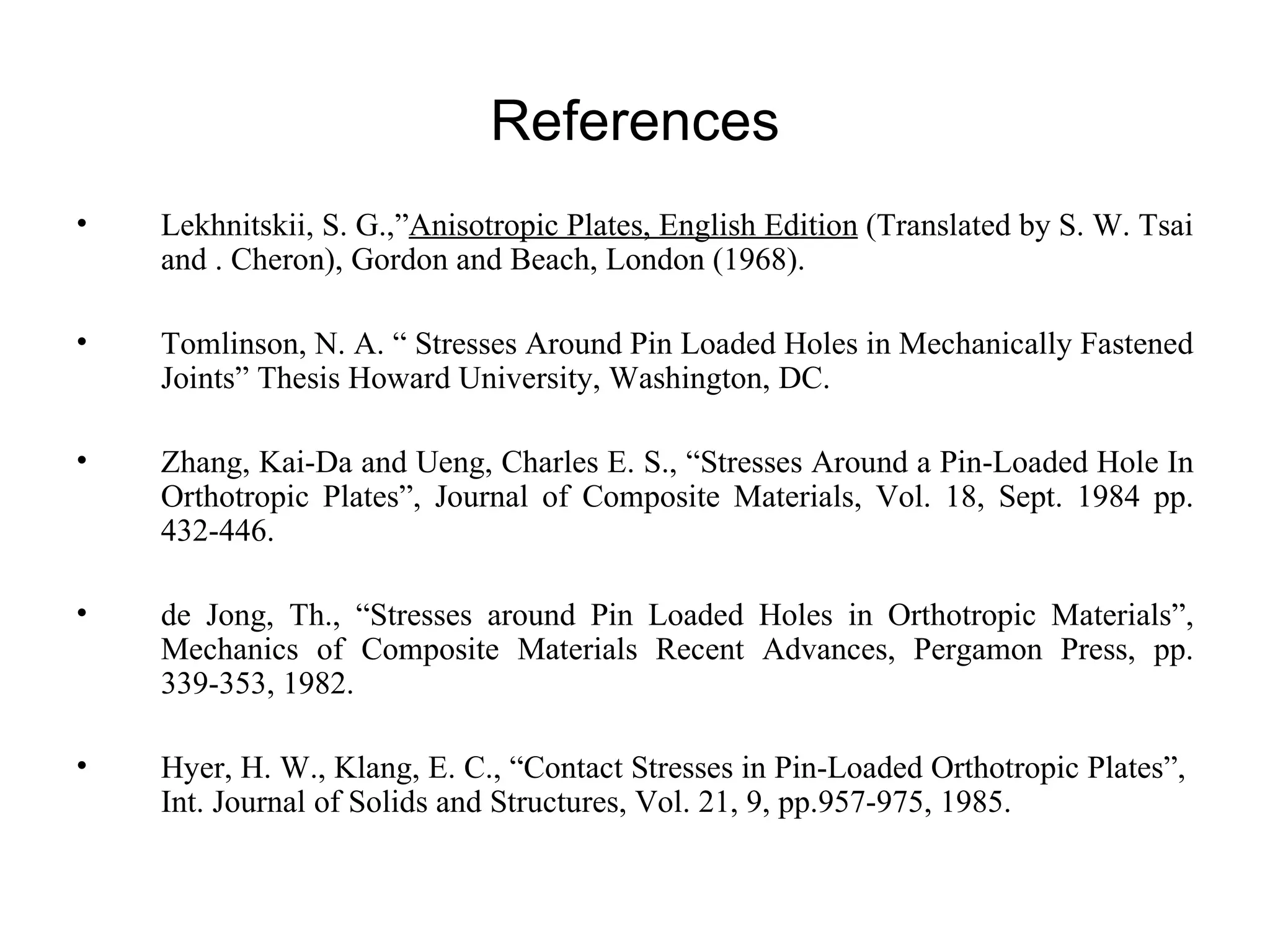 References Lekhnitskii, S. G.,” Anisotropic Plates, English Edition  (Translated by S. W. Tsai and . Cheron), Gordon and Beach, London (1968). Tomlinson, N. A. “ Stresses Around Pin Loaded Holes in Mechanically Fastened Joints” Thesis Howard University, Washington, DC. Zhang, Kai-Da and Ueng, Charles E. S., “Stresses Around a Pin-Loaded Hole In Orthotropic Plates”, Journal of Composite Materials, Vol. 18, Sept. 1984 pp. 432-446. de Jong, Th., “Stresses around Pin Loaded Holes in Orthotropic Materials”, Mechanics of Composite Materials Recent Advances, Pergamon Press, pp. 339-353, 1982. Hyer, H. W., Klang, E. C., “Contact Stresses in Pin-Loaded Orthotropic Plates”,  Int. Journal of Solids and Structures, Vol. 21, 9, pp.957-975, 1985. 