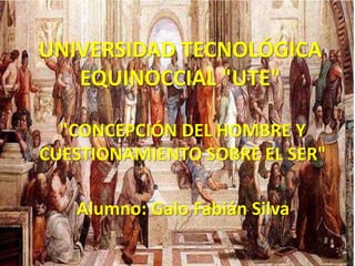 UNIVERSIDAD TECNOLÓGICA
EQUINOCCIAL "UTE"
"CONCEPCIÓN DEL HOMBRE Y
CUESTIONAMIENTO SOBRE EL SER"
Alumno: Galo Fabián Silva
 