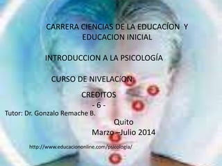 CARRERA CIENCIAS DE LA EDUCACÍON Y
EDUCACION INICIAL
INTRODUCCION A LA PSICOLOGÍA
CURSO DE NIVELACíON
CREDITOS
- 6 -
Tutor: Dr. Gonzalo Remache B.
Quito
Marzo –Julio 2014
http://www.educaciononline.com/psicologia/
 
