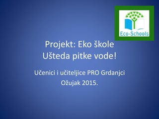Projekt: Eko škole
Ušteda pitke vode!
Učenici i učiteljice PRO Grdanjci
Ožujak 2015.
 