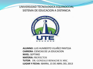 UNIVERSIDAD TECNOLOGICA EQUINOCCIAL
SISTEMA DE EDUCACION A DISTANCIA
ALUMNO: LUIS HUMBERTO VILAÑEZ PANTOJA
CARRERA: CIENCIAS DE LA EDUCACION
NIVEL: SEPTIMO
MATERIA: PROYECTOS
TUTOR: DR. GONZALO REMACHE B. MSC.
LUGAR Y FECHA: IBARRA, 15 DE ABRIL DEL 2013
 