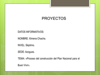 PROYECTOS
DATOS INFORMATIVOS:
NOMBRE: Ximena Chacha.
NIVEL: Séptimo.
SEDE: Azogues.
TEMA: «Proceso del construcción del Plan Nacional para el
Buen Vivir».
 
