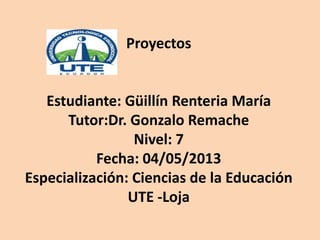 Proyectos
Estudiante: Güillín Renteria María
Tutor:Dr. Gonzalo Remache
Nivel: 7
Fecha: 04/05/2013
Especialización: Ciencias de la Educación
UTE -Loja
 