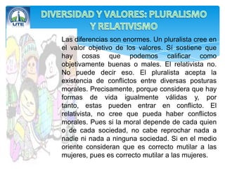Las diferencias son enormes. Un pluralista cree en
el valor objetivo de los valores. Sí sostiene que
hay cosas que podemos calificar como
objetivamente buenas o males. El relativista no.
No puede decir eso. El pluralista acepta la
existencia de conflictos entre diversas posturas
morales. Precisamente, porque considera que hay
formas de vida igualmente válidas y, por
tanto, estas pueden entrar en conflicto. El
relativista, no cree que pueda haber conflictos
morales. Pues si la moral depende de cada quien
o de cada sociedad, no cabe reprochar nada a
nadie ni nada a ninguna sociedad. Si en el medio
oriente consideran que es correcto mutilar a las
mujeres, pues es correcto mutilar a las mujeres.
 