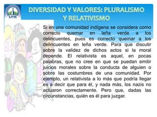 Si en una comunidad indígena se considera como
correcto quemar en leña verde a los
delincuentes, pues es correcto quemar a los
delincuentes en leña verde. Para que discutir
sobre la validez de dichos actos si la moral
depende. El relativista es aquel, en pocas
palabras, que no cree en que se puedan emitir
juicios morales sobre la conducta de alguien o
sobre las costumbres de una comunidad. Por
ejemplo, un relativista a lo más que podría llegar
es a decir que para él, y nada más, los nazis no
actuaron correctamente. Pero que, dadas las
circunstancias, quién es él para juzgar.
 