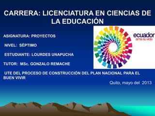 CARRERA: LICENCIATURA EN CIENCIAS DE
LA EDUCACIÓN
ASIGNATURA: PROYECTOS
NIVEL: SÉPTIMO
ESTUDIANTE: LOURDES UNAPUCHA
TUTOR: MSc. GONZALO REMACHE
UTE DEL PROCESO DE CONSTRUCCIÓN DEL PLAN NACIONAL PARA EL
BUEN VIVIR
Quito, mayo del 2013
 