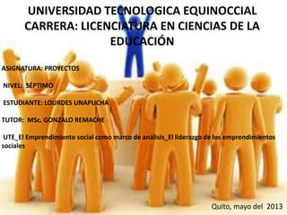 UNIVERSIDAD TECNOLOGICA EQUINOCCIAL
CARRERA: LICENCIATURA EN CIENCIAS DE LA
EDUCACIÓN
ASIGNATURA: PROYECTOS
NIVEL: SÉPTIMO
ESTUDIANTE: LOURDES UNAPUCHA
TUTOR: MSc. GONZALO REMACHE
UTE_El Emprendimiento social como marco de análisis_El liderazgo de los emprendimientos
sociales
Quito, mayo del 2013
 