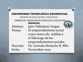 UNIVERSIDAD TECNOLÓGICA EQUINOCCIAL
SISTEMA DE EDUCACIÓN A DISTANCIA
CARRERA DE LICENCIATURA EN CIENCIAS DE LA EDUCACIÓN
PROYECTOS

Alumno:
Temas:

Docente:
fecha:

Jairo Valladares Vargas.
El emprendimiento social
como marco de análisis y
el liderazgo de los
emprendimientos sociales.
Dr. Gonzalo Remache B. MSc.
Noviembre-2013

 