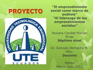 “El emprendimiento
social como marco de
análisis”
“El liderazgo de los
emprendimientos
sociales”
Roxana Cecibel Macías
Rivas
Séptimo nivel
Dr. Gonzalo Remache B.
MSc.
Docente
Manta
Marzo-Julio 2013
 