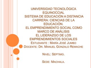 UNIVERSIDAD TECNOLÓGICA
EQUINOCCIAL
SISTEMA DE EDUCACIÓN A DISTANCIA
CARRERA: CIENCIAS DE LA
EDUCACIÓN.
EL EMPRENDIMIENTO SOCIAL COMO
MARCO DE ANÁLISIS
EL LIDERAZGO DE LOS
EMPRENDIMIENTOS SOCIALES
ESTUDIANTE : MARÍA JOSÉ JUMBO
DOCENTE: DR. MANUEL GONZALO REMACHE
NIVEL: SÉPTIMO.
SEDE: MACHALA.
 