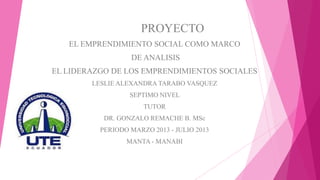 PROYECTO
EL EMPRENDIMIENTO SOCIAL COMO MARCO
DE ANALISIS
EL LIDERAZGO DE LOS EMPRENDIMIENTOS SOCIALES
LESLIE ALEXANDRA TARABO VASQUEZ
SEPTIMO NIVEL
TUTOR
DR. GONZALO REMACHE B. MSc
PERIODO MARZO 2013 - JULIO 2013
MANTA - MANABI
 