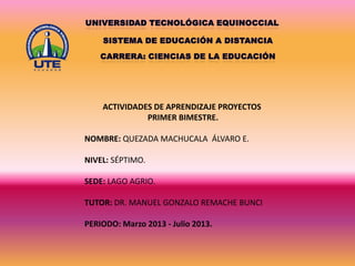 ACTIVIDADES DE APRENDIZAJE PROYECTOS
PRIMER BIMESTRE.
NOMBRE: QUEZADA MACHUCALA ÁLVARO E.
NIVEL: SÉPTIMO.
SEDE: LAGO AGRIO.
TUTOR: DR. MANUEL GONZALO REMACHE BUNCI
PERIODO: Marzo 2013 - Julio 2013.

 