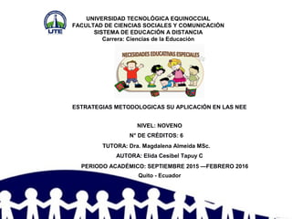 UNIVERSIDAD TECNOLÓGICA EQUINOCCIAL
FACULTAD DE CIENCIAS SOCIALES Y COMUNICACIÓN
SISTEMA DE EDUCACIÓN A DISTANCIA
Carrera: Ciencias de la Educación
ESTRATEGIAS METODOLOGICAS SU APLICACIÓN EN LAS NEE
Quito - Ecuador
PERIODO ACADÉMICO: SEPTIEMBRE 2015 —FEBRERO 2016
AUTORA: Elida Cesibel Tapuy C
TUTORA: Dra. Magdalena Almeida MSc.
N° DE CRÉDITOS: 6
NIVEL: NOVENO
 